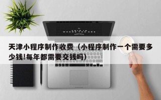 衡水天津小程序制作收费（小程序制作一个需要多少钱!每年都需要交钱吗）
